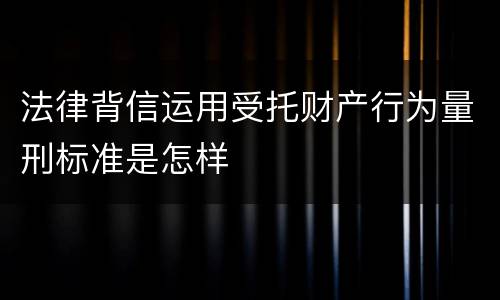 法律背信运用受托财产行为量刑标准是怎样