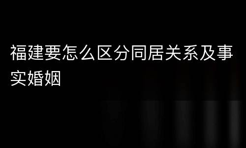 福建要怎么区分同居关系及事实婚姻