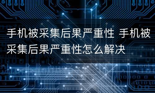 手机被采集后果严重性 手机被采集后果严重性怎么解决