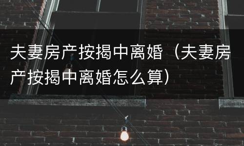 夫妻房产按揭中离婚（夫妻房产按揭中离婚怎么算）