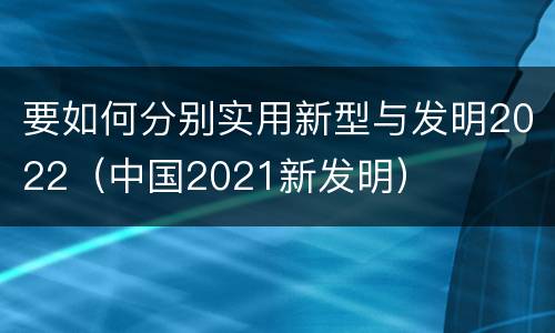 要如何分别实用新型与发明2022（中国2021新发明）