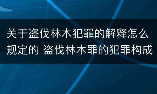 关于盗伐林木犯罪的解释怎么规定的 盗伐林木罪的犯罪构成