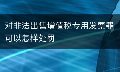 对非法出售增值税专用发票罪可以怎样处罚