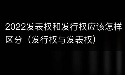 2022发表权和发行权应该怎样区分（发行权与发表权）