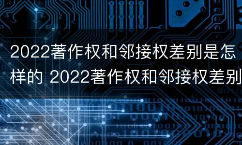 2022著作权和邻接权差别是怎样的 2022著作权和邻接权差别是怎样的呢