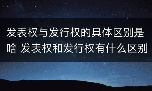 发表权与发行权的具体区别是啥 发表权和发行权有什么区别