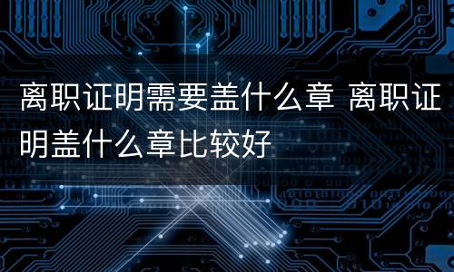 离职证明需要盖什么章 离职证明盖什么章比较好