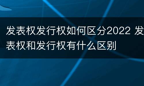 发表权发行权如何区分2022 发表权和发行权有什么区别