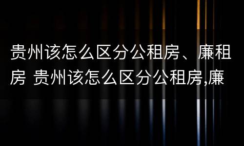 贵州该怎么区分公租房、廉租房 贵州该怎么区分公租房,廉租房和商品房