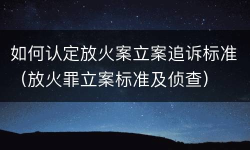 如何认定放火案立案追诉标准（放火罪立案标准及侦查）