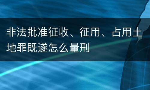 非法批准征收、征用、占用土地罪既遂怎么量刑