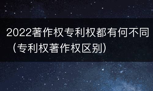 2022著作权专利权都有何不同（专利权著作权区别）