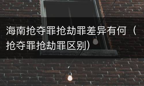 海南抢夺罪抢劫罪差异有何（抢夺罪抢劫罪区别）