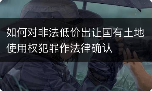 如何对非法低价出让国有土地使用权犯罪作法律确认
