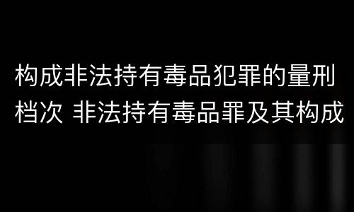 构成非法持有毒品犯罪的量刑档次 非法持有毒品罪及其构成特征