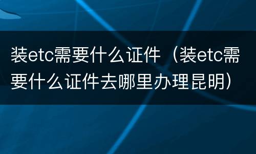 装etc需要什么证件（装etc需要什么证件去哪里办理昆明）