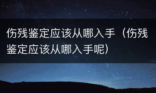 伤残鉴定应该从哪入手（伤残鉴定应该从哪入手呢）