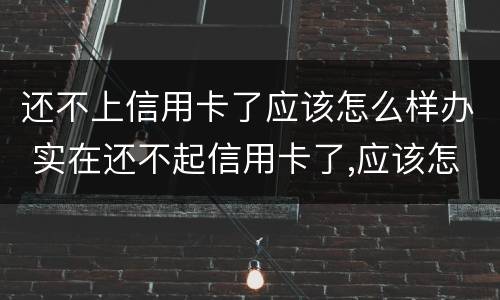 还不上信用卡了应该怎么样办 实在还不起信用卡了,应该怎么做