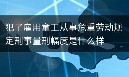 犯了雇用童工从事危重劳动规定刑事量刑幅度是什么样