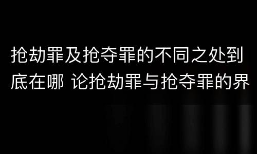 抢劫罪及抢夺罪的不同之处到底在哪 论抢劫罪与抢夺罪的界限