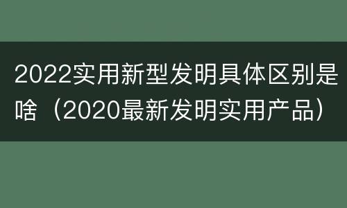 2022实用新型发明具体区别是啥（2020最新发明实用产品）