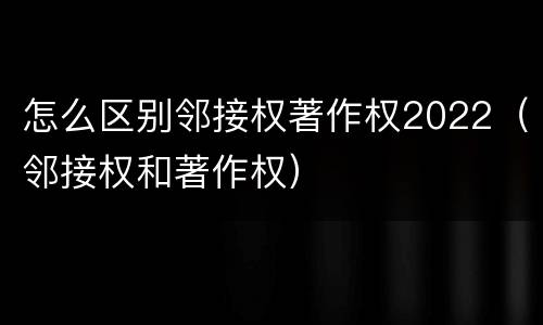 怎么区别邻接权著作权2022（邻接权和著作权）