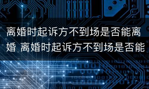 离婚时起诉方不到场是否能离婚 离婚时起诉方不到场是否能离婚呢