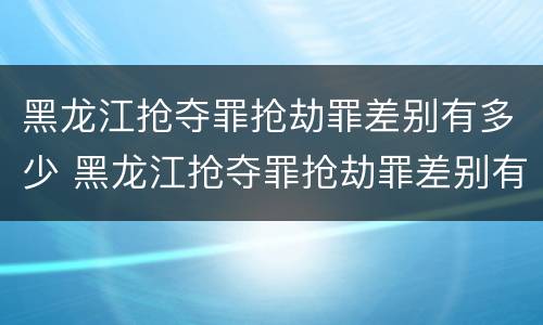黑龙江抢夺罪抢劫罪差别有多少 黑龙江抢夺罪抢劫罪差别有多少个
