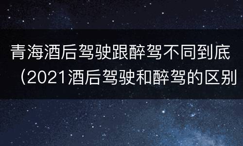 青海酒后驾驶跟醉驾不同到底（2021酒后驾驶和醉驾的区别）