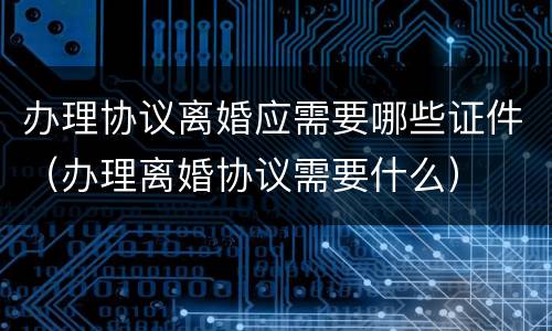 办理协议离婚应需要哪些证件（办理离婚协议需要什么）