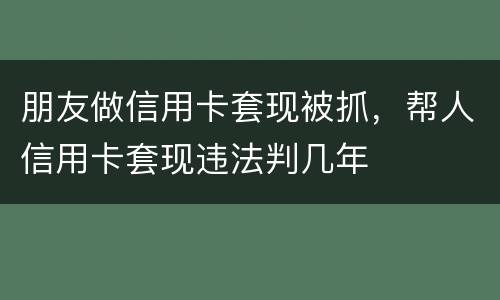 朋友做信用卡套现被抓，帮人信用卡套现违法判几年