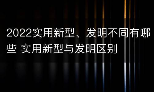 2022实用新型、发明不同有哪些 实用新型与发明区别
