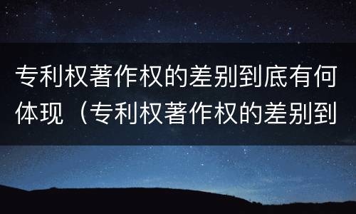 专利权著作权的差别到底有何体现（专利权著作权的差别到底有何体现呢）