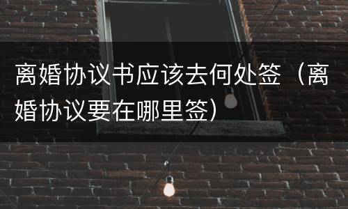 离婚协议书应该去何处签（离婚协议要在哪里签）