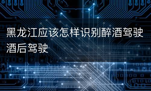 黑龙江应该怎样识别醉酒驾驶酒后驾驶