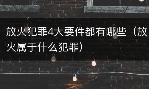 放火犯罪4大要件都有哪些（放火属于什么犯罪）