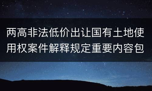 两高非法低价出让国有土地使用权案件解释规定重要内容包括什么