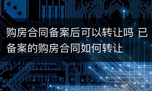 购房合同备案后可以转让吗 已备案的购房合同如何转让