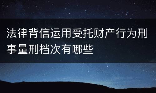 法律背信运用受托财产行为刑事量刑档次有哪些