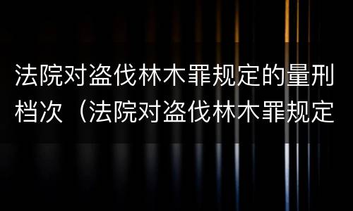 法院对盗伐林木罪规定的量刑档次（法院对盗伐林木罪规定的量刑档次是多少）