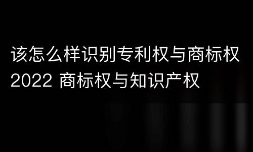 该怎么样识别专利权与商标权2022 商标权与知识产权