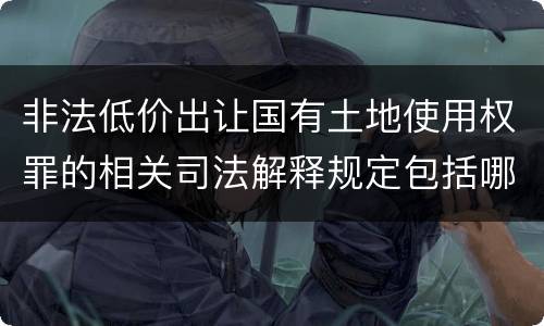 非法低价出让国有土地使用权罪的相关司法解释规定包括哪些重要内容
