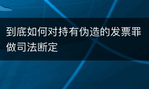 到底如何对持有伪造的发票罪做司法断定