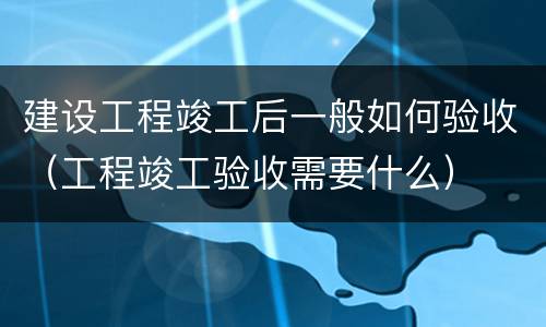 建设工程竣工后一般如何验收（工程竣工验收需要什么）