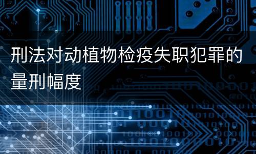 刑法对动植物检疫失职犯罪的量刑幅度