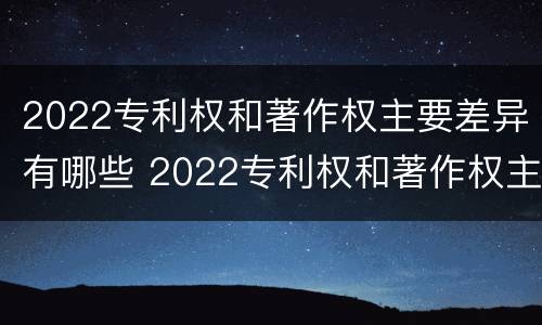 2022专利权和著作权主要差异有哪些 2022专利权和著作权主要差异有哪些问题