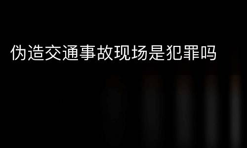 伪造交通事故现场是犯罪吗