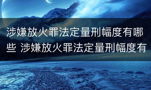 涉嫌放火罪法定量刑幅度有哪些 涉嫌放火罪法定量刑幅度有哪些情形