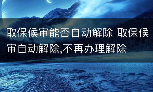 取保候审能否自动解除 取保候审自动解除,不再办理解除
