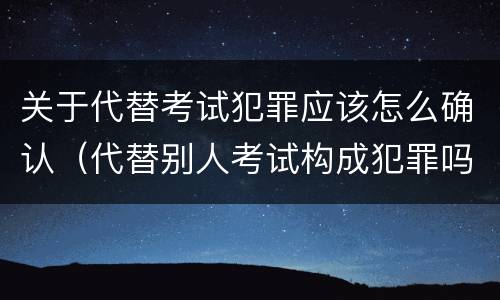 关于代替考试犯罪应该怎么确认（代替别人考试构成犯罪吗）